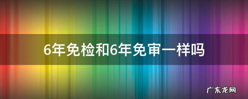 不是6年免检吗 6年免检和6年免审一样吗