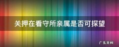 关押在看守所亲属是否可探望 关在看守所的人允许家属探望吗