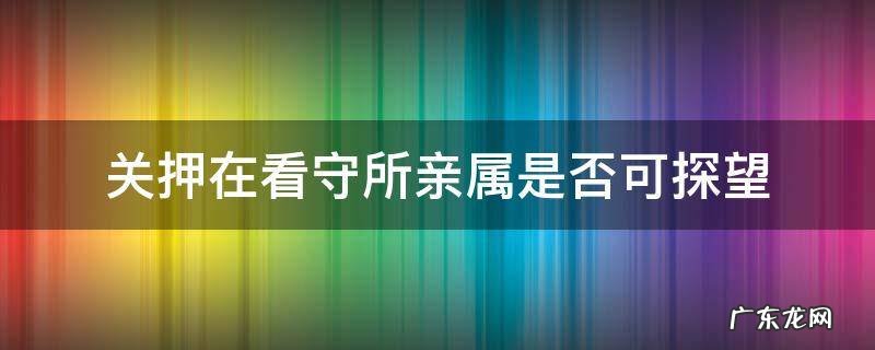 关押在看守所亲属是否可探望 关在看守所的人允许家属探望吗
