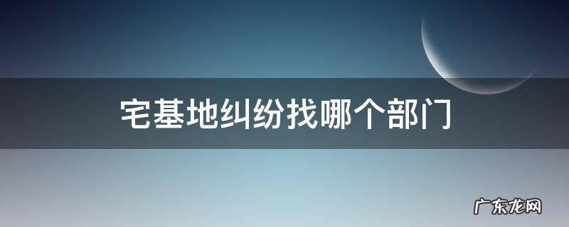 宅基地纠纷找哪个部门 农村宅基地纠纷找哪个部门解决