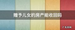 赠送给儿女的房产还可以收回来吗? 赠予儿女的房产能收回吗
