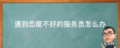 服务员服务态度不好怎么办 遇到态度不好的服务员怎么办