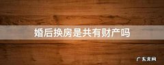 婚后置换房子算夫妻共同财产吗 婚后换房是共有财产吗