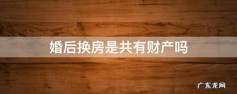 婚后置换房子算夫妻共同财产吗 婚后换房是共有财产吗