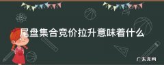 尾盘集合竞价拉升意味着什么意思 尾盘集合竞价拉升意味着什么