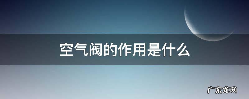 空气阀的作用是什么 空气阀的作用是什么?空气阀如何选型?