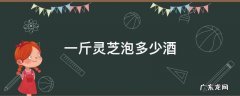 灵芝一斤泡酒多少斤 一斤灵芝泡多少酒