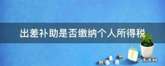 差旅补助要交个人所得税吗 出差补助是否缴纳个人所得税