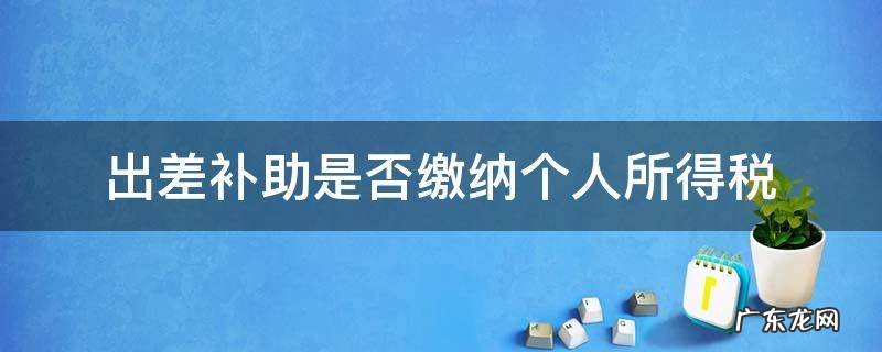 差旅补助要交个人所得税吗 出差补助是否缴纳个人所得税