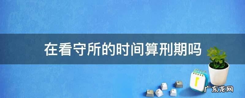 在看守所算不算服刑时间 在看守所的时间算刑期吗