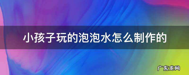 小朋友玩的泡泡水怎么制作 小孩子玩的泡泡水怎么制作的