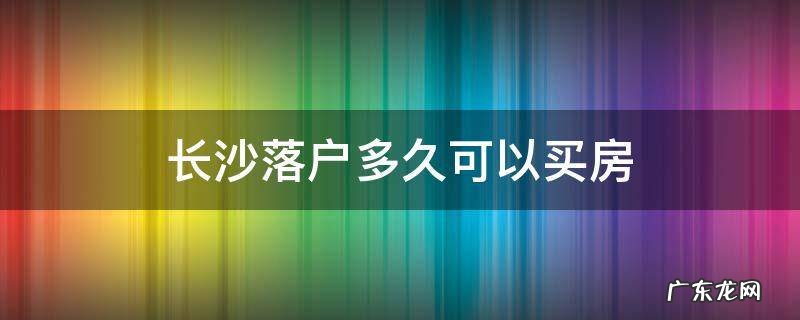 长沙购房落户要多久 长沙落户多久可以买房