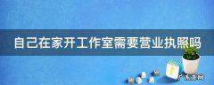 自己在家开工作室需要营业执照吗 在住宅楼能不能注册营业执照
