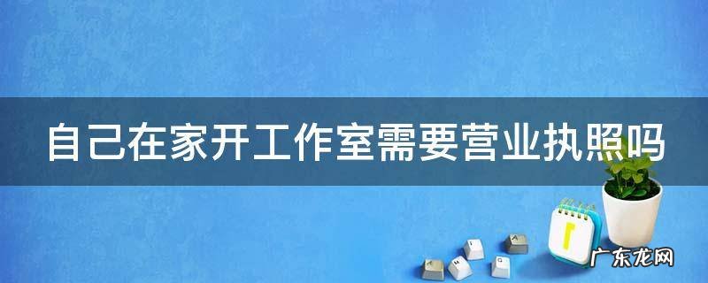 自己在家开工作室需要营业执照吗 在住宅楼能不能注册营业执照
