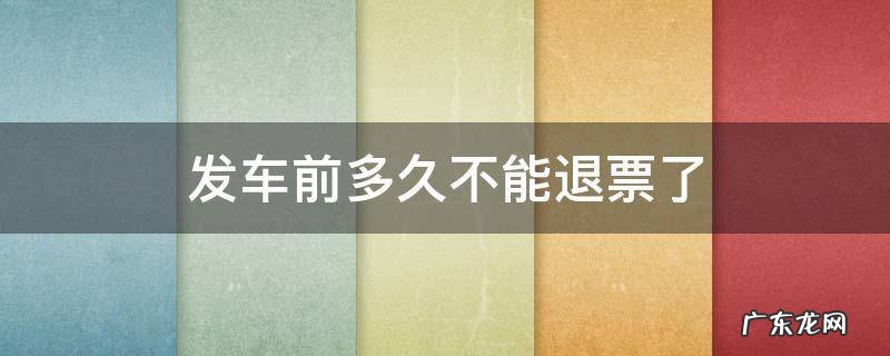火车票发车前多久不能退票了 发车前多久不能退票了