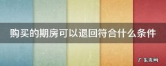 购买的期房可以退回符合什么条件 购买的期房可以退回符合什么条件的房产