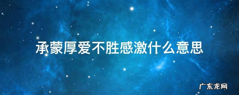 承蒙厚爱不胜感激什么意思 承蒙厚爱不胜受恩感激什么意思