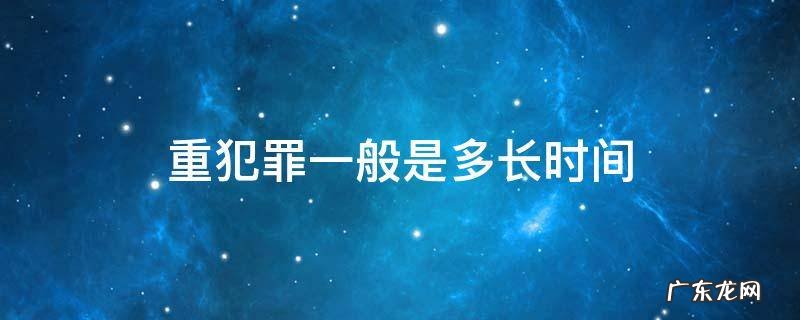 重犯罪一般是多长时间 刑事犯罪最短多长时间