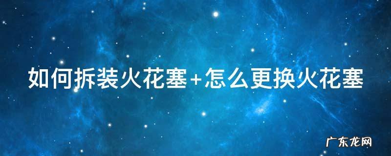 如何拆装火花塞步骤 如何拆装火花塞