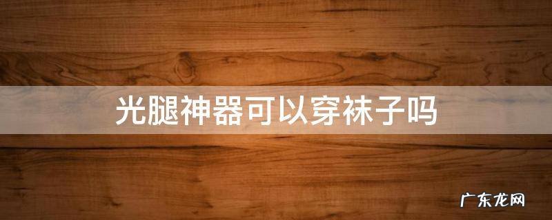 光腿神器可以穿袜子吗 光腿神器要穿袜子吗
