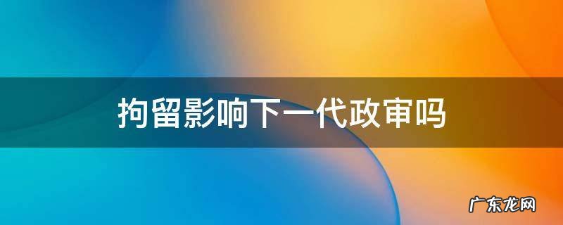 民事拘留影响下一代政审吗 拘留影响下一代政审吗