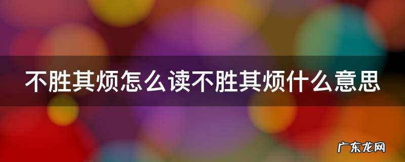 不胜其烦怎么读不胜其烦什么意思呢 不胜其烦怎么读不胜其烦什么意思