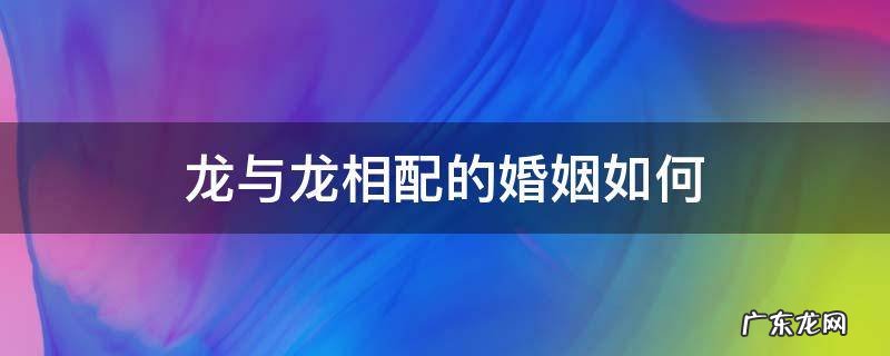 龙与龙相配的婚姻如何 龙与龙相配的婚姻如何 在一起好吗