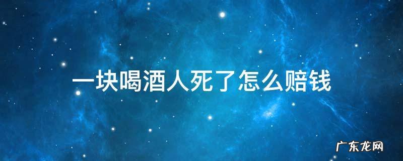 一起喝酒死了赔偿多少钱 一块喝酒人死了怎么赔钱