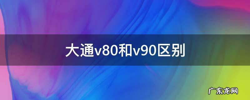 大通v80和v90区别 上汽大通v80和v90有什么不同