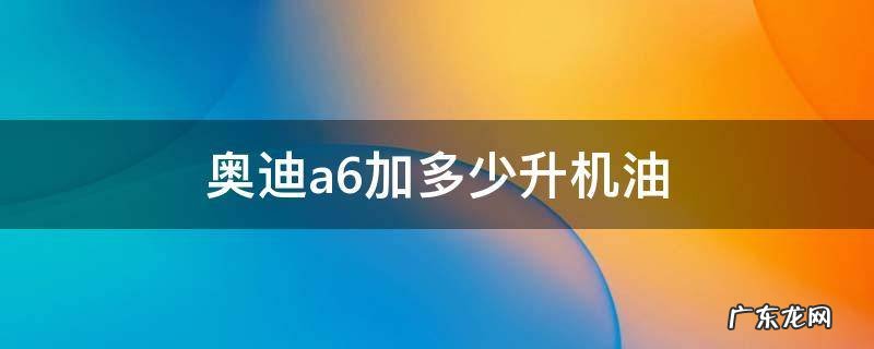 奥迪a6加多少升机油2.5 奥迪a6加多少升机油