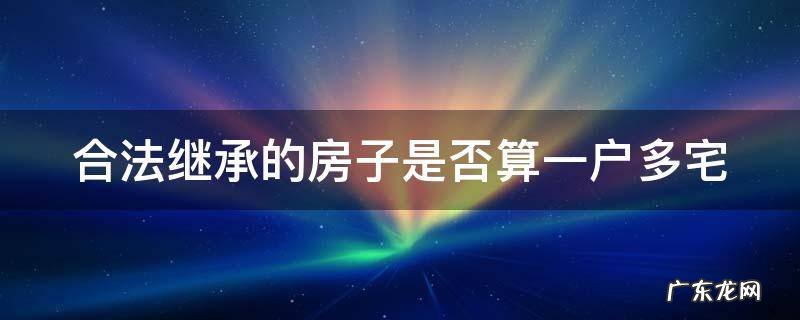 合法继承的房子是否算一户多宅 继承的房屋算一户多宅吗