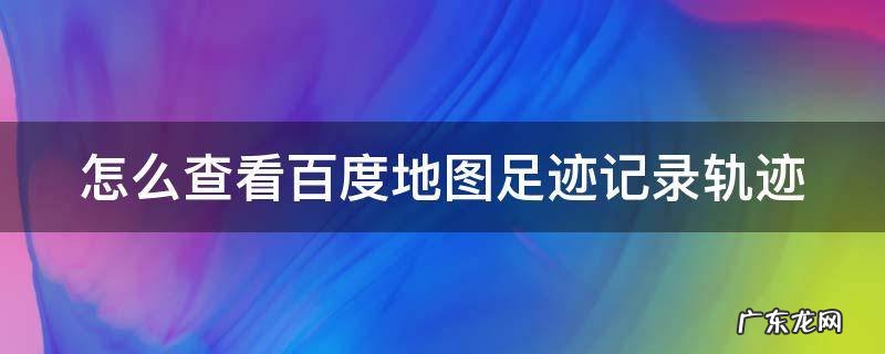 怎么查看百度地图足迹记录轨迹 怎么查看百度地图足迹记录轨迹信息
