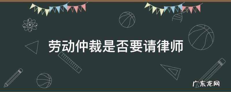 劳动仲裁是否需要请律师 劳动仲裁是否要请律师