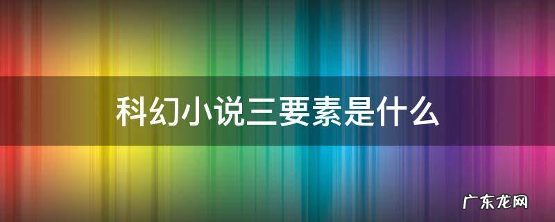 科幻小说三要素是什么 科幻小说必须具备哪三要素
