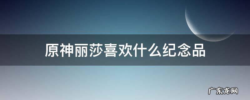 原神丽莎喜欢什么纪念品选错了 原神丽莎喜欢什么纪念品