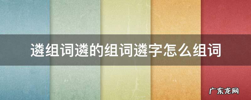 遴组词遴的组词遴字怎么组词 遴选是什么词