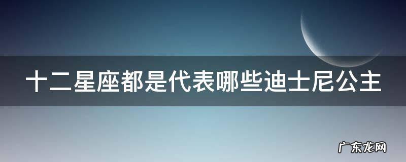 12星座在迪士尼公主里面是哪个公主 十二星座都是代表哪些迪士尼公主