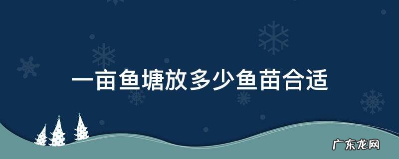 一亩鱼塘放多少鱼苗合适以花白鲢为主 一亩鱼塘放多少鱼苗合适