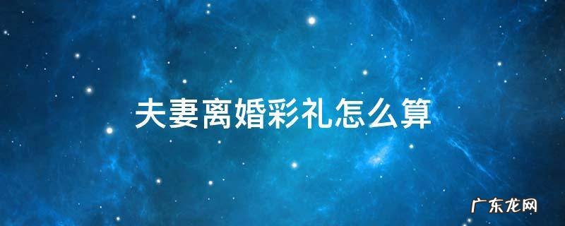 夫妻结婚彩礼钱离婚的时候怎么算 夫妻离婚彩礼怎么算