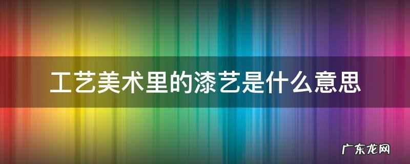 艺术漆有些什么工艺 工艺美术里的漆艺是什么意思