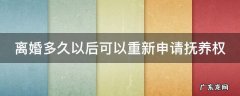 离婚多久以后可以重新申请抚养权