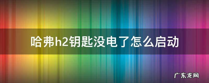 哈弗h2车钥匙没电了怎么打火 哈弗h2钥匙没电了怎么启动