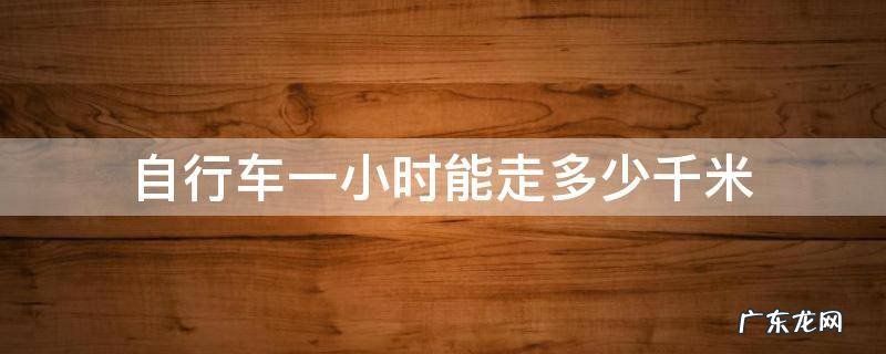 自行车一个小时大约能走多少千米 自行车一小时能走多少千米
