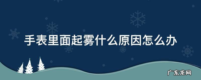 手表里面起雾什么原因怎么办 手表里面起雾怎么回事