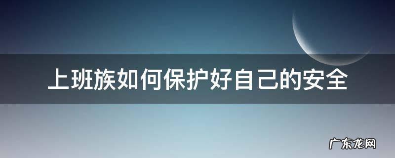 工作中如何保护好自己的安全 上班族如何保护好自己的安全