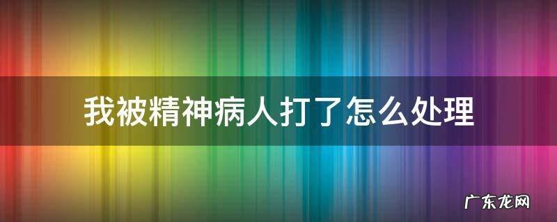 我把精神病打人了怎么处理 我被精神病人打了怎么处理