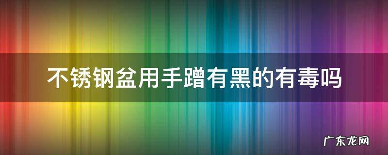 不锈钢盆用手蹭有黑的有毒吗放在水里睡还能要吗 不锈钢盆用手蹭有黑的有毒吗