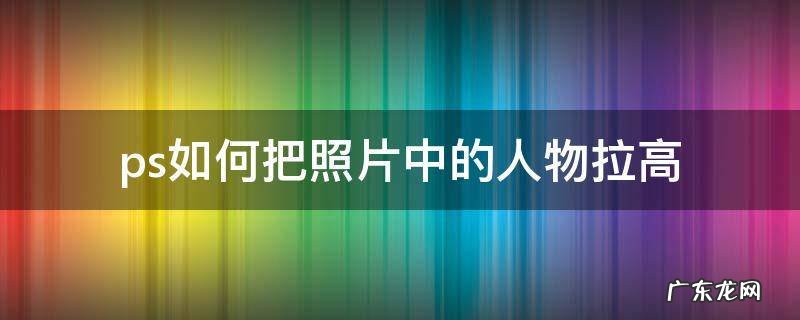 ps怎么把照片人物拉长 ps如何把照片中的人物拉高