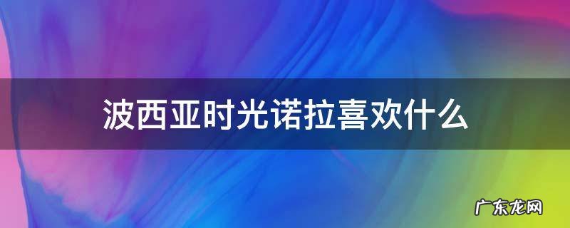 波西亚时光诺拉喜欢什么礼物 波西亚时光诺拉喜欢什么