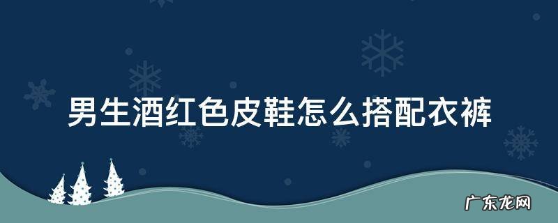 酒红色皮鞋配什么衣服 男生酒红色皮鞋怎么搭配衣裤